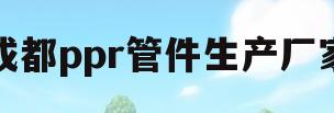 成都ppr管件生产厂家(成都生产ppr管子的厂家)