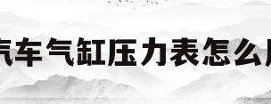 汽车气缸压力表怎么用(汽车气缸压力表怎么用视频)