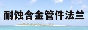 耐蚀合金管件法兰(耐蚀合金管件法兰连接方式)