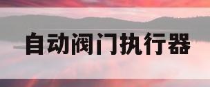 自动阀门执行器(自动阀门执行器接错线会怎么样)