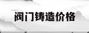 阀门铸造价格(铸造阀门的原材料)