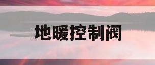 地暖控制阀(地暖控制阀门放在哪个位置)